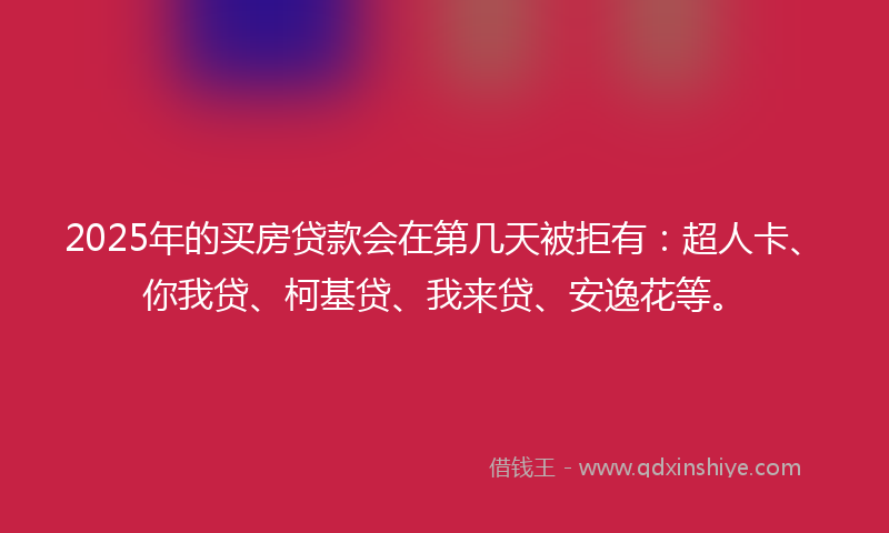 2025年的买房贷款会在第几天被拒有：超人卡、你我贷、柯基贷、我来贷、安逸花等。