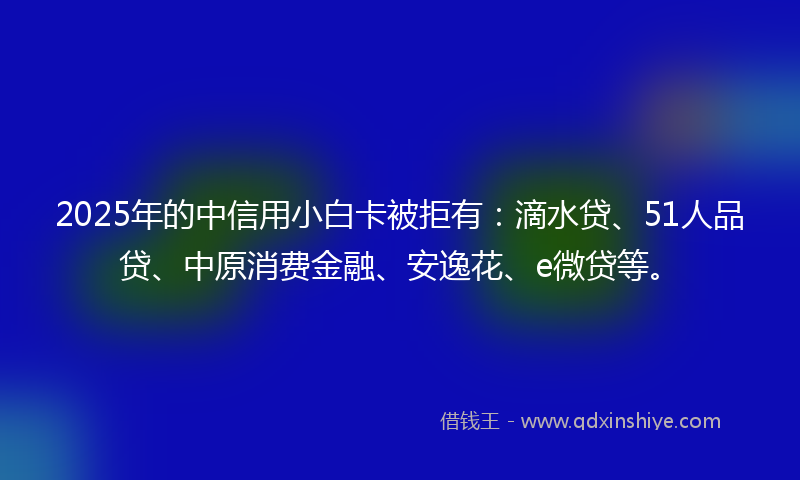 2025年的中信用小白卡被拒有：滴水贷、51人品贷、中原消费金融、安逸花、e微贷等。