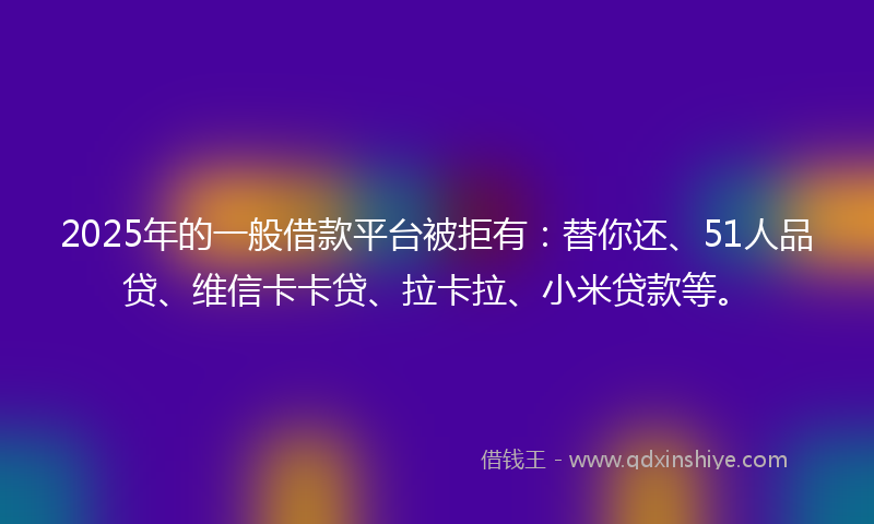 2025年的一般借款平台被拒有：替你还、51人品贷、维信卡卡贷、拉卡拉、小米贷款等。