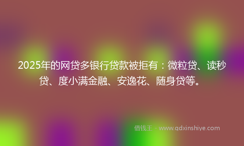 2025年的网贷多银行贷款被拒有：微粒贷、读秒贷、度小满金融、安逸花、随身贷等。