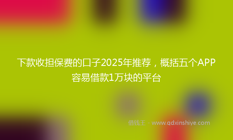 下款收担保费的口子2025年推荐，概括五个APP容易借款1万块的平台
