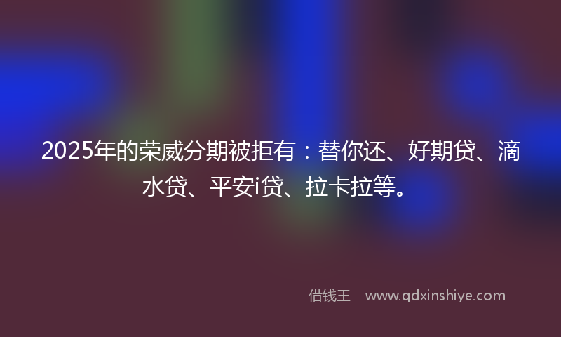 2025年的荣威分期被拒有：替你还、好期贷、滴水贷、平安i贷、拉卡拉等。
