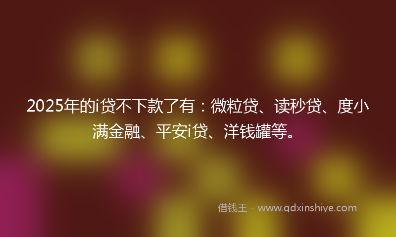 2025年的i贷不下款了有：微粒贷、读秒贷、度小满金融、平安i贷、洋钱罐等。