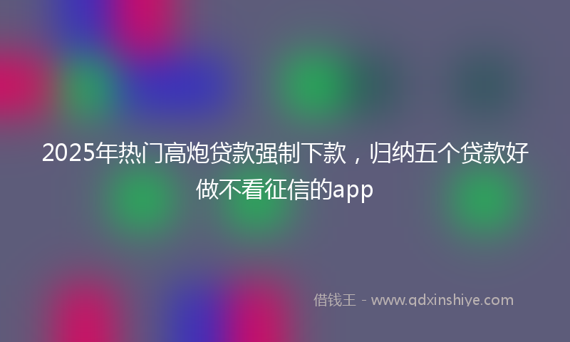 2025年热门高炮贷款强制下款，归纳五个贷款好做不看征信的app