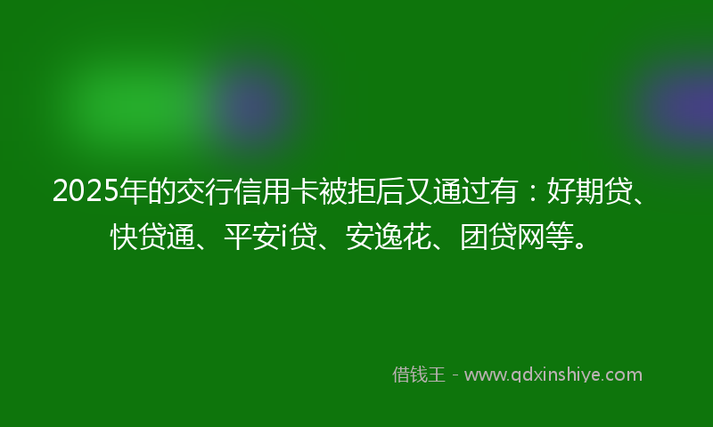 2025年的交行信用卡被拒后又通过有：好期贷、快贷通、平安i贷、安逸花、团贷网等。