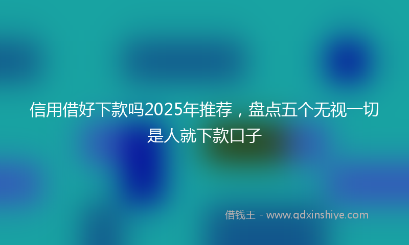 信用借好下款吗2025年推荐，盘点五个无视一切是人就下款口子