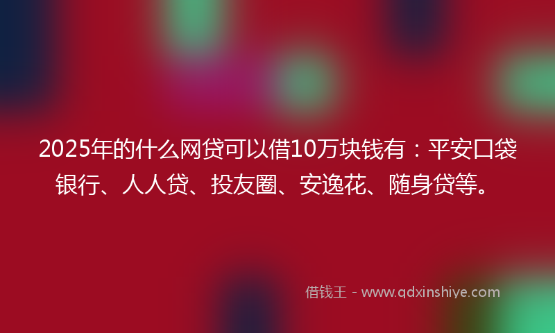 2025年的什么网贷可以借10万块钱有：平安口袋银行、人人贷、投友圈、安逸花、随身贷等。