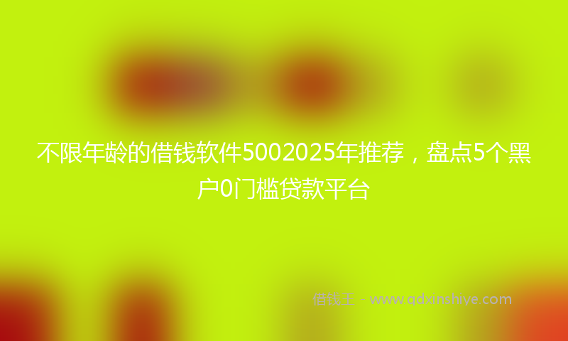 不限年龄的借钱软件5002025年推荐，盘点5个黑户0门槛贷款平台