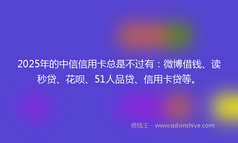 2025年的中信信用卡总是不过有：微博借钱、读秒贷、花呗、51人品贷、信用卡贷等。