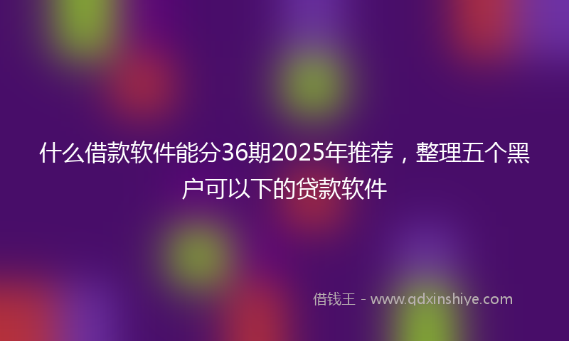 什么借款软件能分36期2025年推荐，整理五个黑户可以下的贷款软件