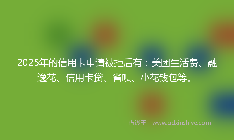 2025年的信用卡申请被拒后有：美团生活费、融逸花、信用卡贷、省呗、小花钱包等。