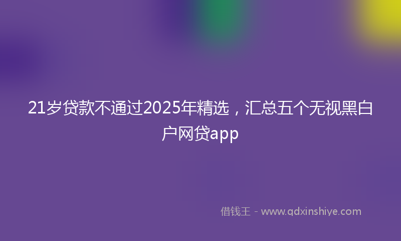 21岁贷款不通过2025年精选，汇总五个无视黑白户网贷app