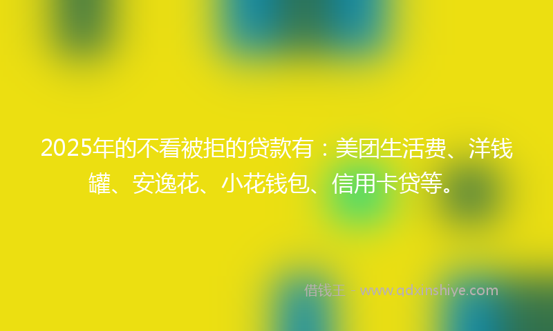 2025年的不看被拒的贷款有：美团生活费、洋钱罐、安逸花、小花钱包、信用卡贷等。