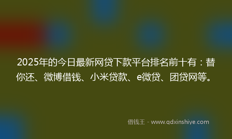 2025年的今日最新网贷下款平台排名前十有：替你还、微博借钱、小米贷款、e微贷、团贷网等。