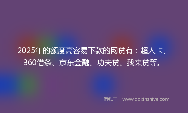 2025年的额度高容易下款的网贷有：超人卡、360借条、京东金融、功夫贷、我来贷等。