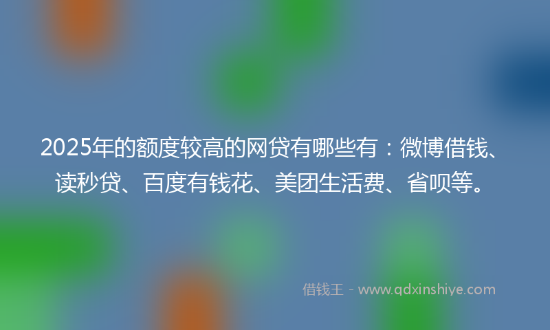 2025年的额度较高的网贷有哪些有：微博借钱、读秒贷、百度有钱花、美团生活费、省呗等。
