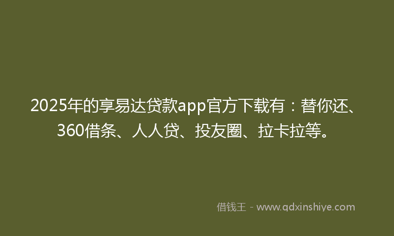 2025年的享易达贷款app官方下载有：替你还、360借条、人人贷、投友圈、拉卡拉等。