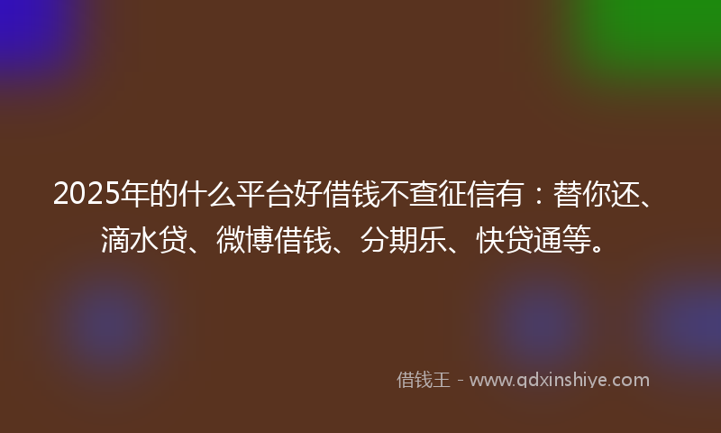 2025年的什么平台好借钱不查征信有：替你还、滴水贷、微博借钱、分期乐、快贷通等。