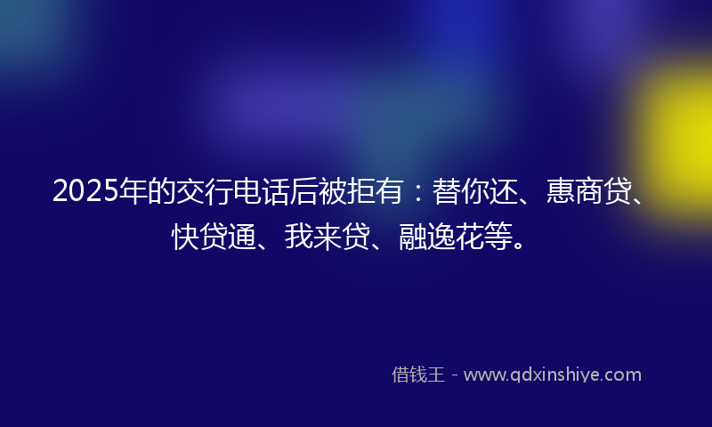 2025年的交行电话后被拒有：替你还、惠商贷、快贷通、我来贷、融逸花等。