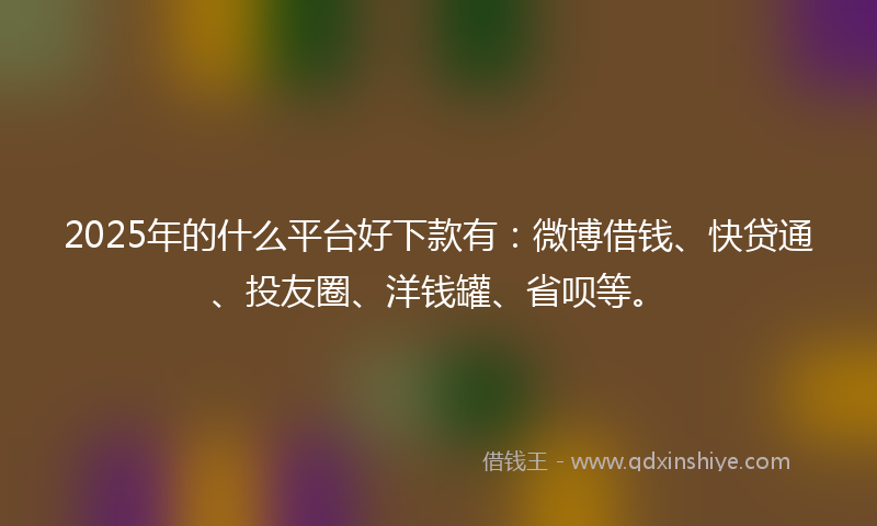 2025年的什么平台好下款有：微博借钱、快贷通、投友圈、洋钱罐、省呗等。