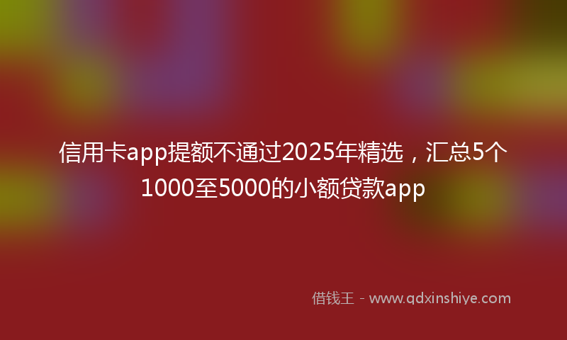 信用卡app提额不通过2025年精选，汇总5个1000至5000的小额贷款app