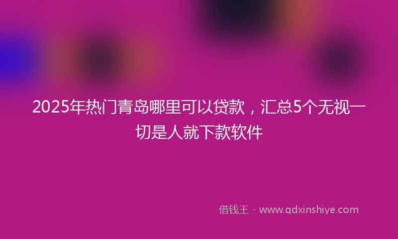 2025年热门青岛哪里可以贷款，汇总5个无视一切是人就下款软件