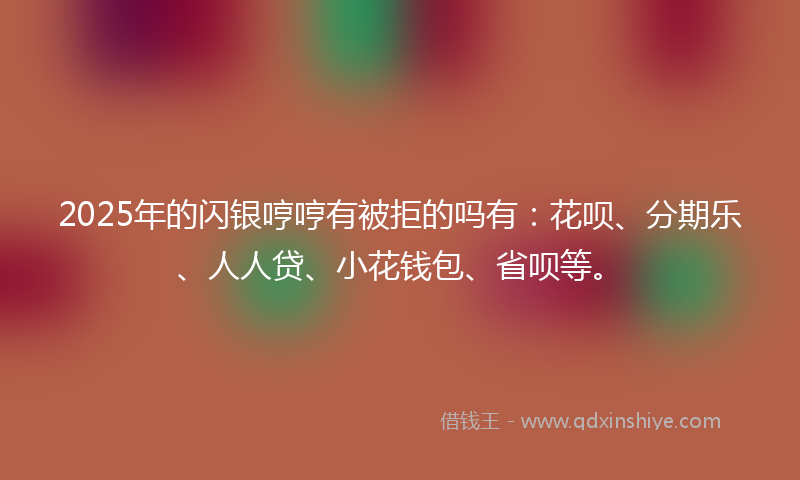 2025年的闪银哼哼有被拒的吗有：花呗、分期乐、人人贷、小花钱包、省呗等。