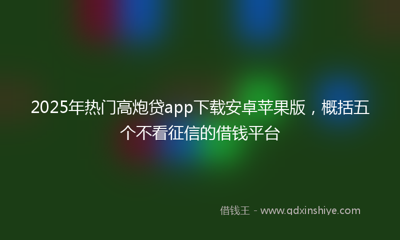 2025年热门高炮贷app下载安卓苹果版，概括五个不看征信的借钱平台