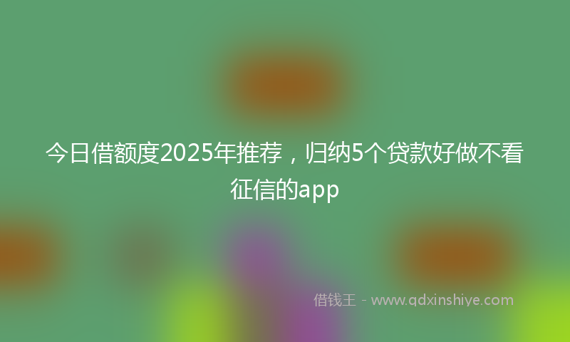 今日借额度2025年推荐，归纳5个贷款好做不看征信的app