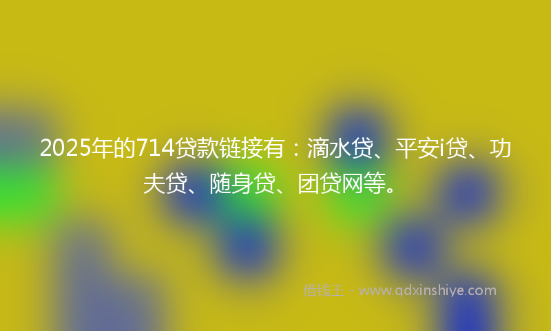 2025年的714贷款链接有：滴水贷、平安i贷、功夫贷、随身贷、团贷网等。
