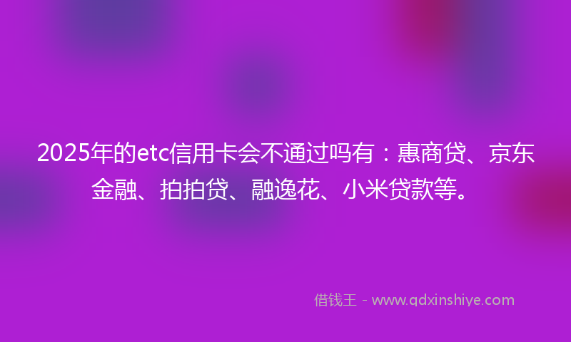 2025年的etc信用卡会不通过吗有：惠商贷、京东金融、拍拍贷、融逸花、小米贷款等。