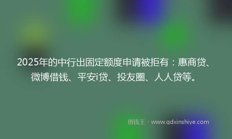 2025年的中行出固定额度申请被拒有：惠商贷、微博借钱、平安i贷、投友圈、人人贷等。