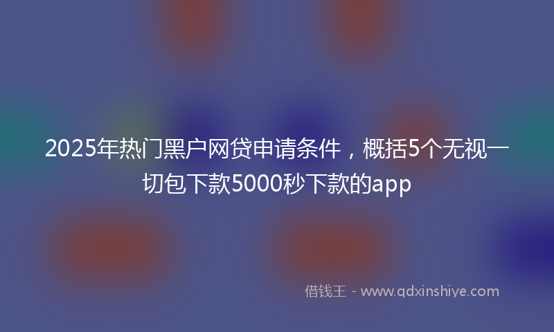 2025年热门黑户网贷申请条件，概括5个无视一切包下款5000秒下款的app