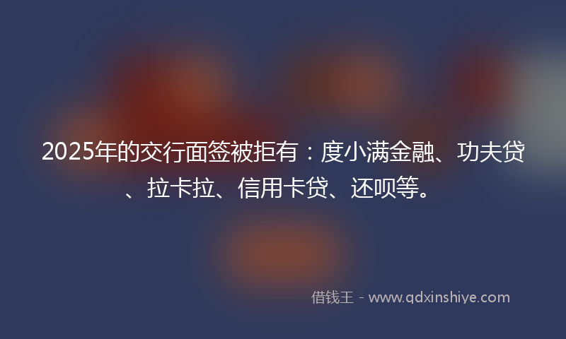 2025年的交行面签被拒有：度小满金融、功夫贷、拉卡拉、信用卡贷、还呗等。