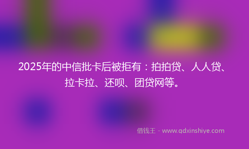 2025年的中信批卡后被拒有：拍拍贷、人人贷、拉卡拉、还呗、团贷网等。