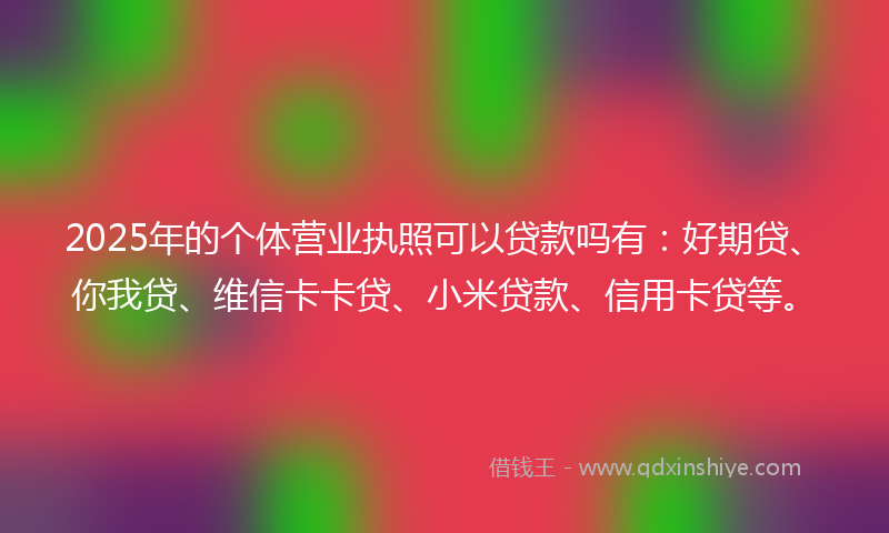 2025年的个体营业执照可以贷款吗有：好期贷、你我贷、维信卡卡贷、小米贷款、信用卡贷等。