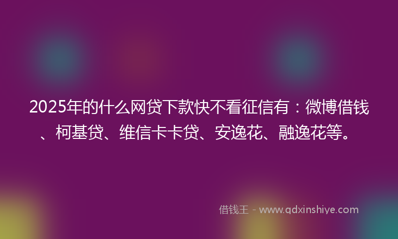 2025年的什么网贷下款快不看征信有：微博借钱、柯基贷、维信卡卡贷、安逸花、融逸花等。