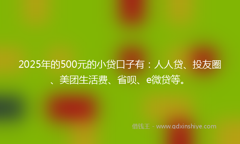 2025年的500元的小贷口子有：人人贷、投友圈、美团生活费、省呗、e微贷等。