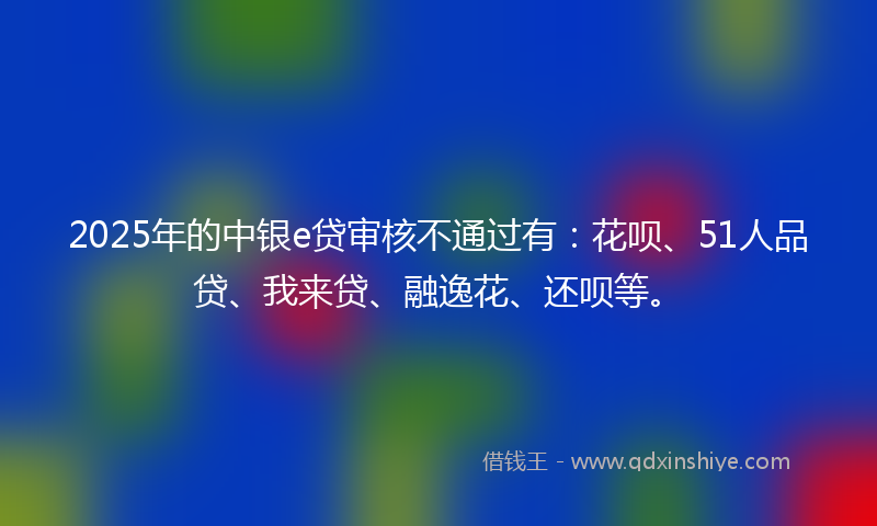 2025年的中银e贷审核不通过有：花呗、51人品贷、我来贷、融逸花、还呗等。