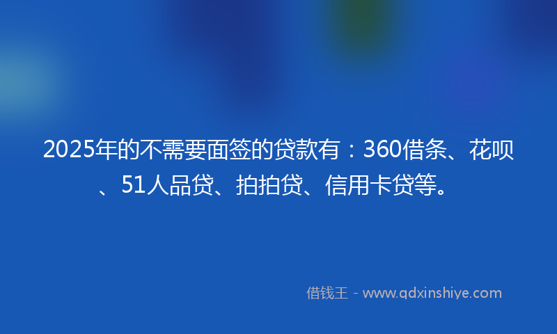 2025年的不需要面签的贷款有：360借条、花呗、51人品贷、拍拍贷、信用卡贷等。
