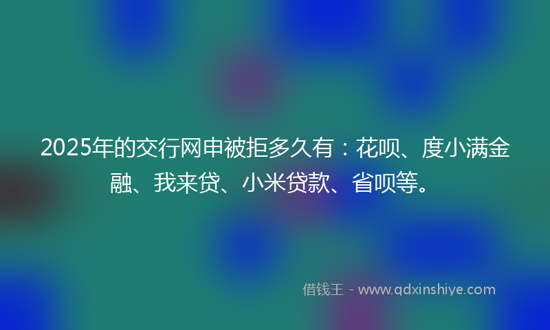 2025年的交行网申被拒多久有：花呗、度小满金融、我来贷、小米贷款、省呗等。