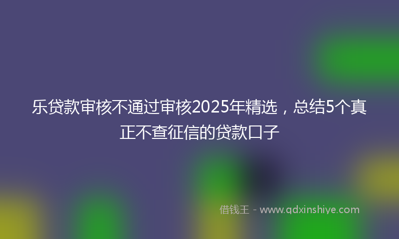 乐贷款审核不通过审核2025年精选，总结5个真正不查征信的贷款口子