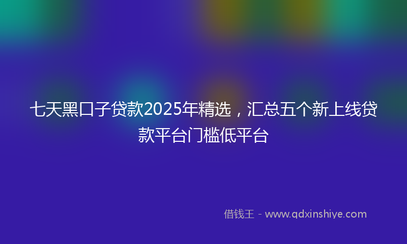 七天黑口子贷款2025年精选，汇总五个新上线贷款平台门槛低平台