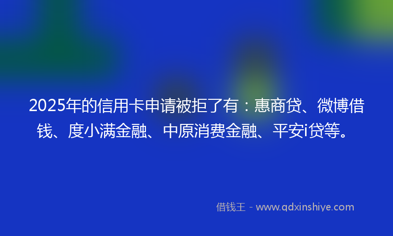 2025年的信用卡申请被拒了有:惠商贷、微博借钱、度小满金融、中原消费金融、平安i贷等。