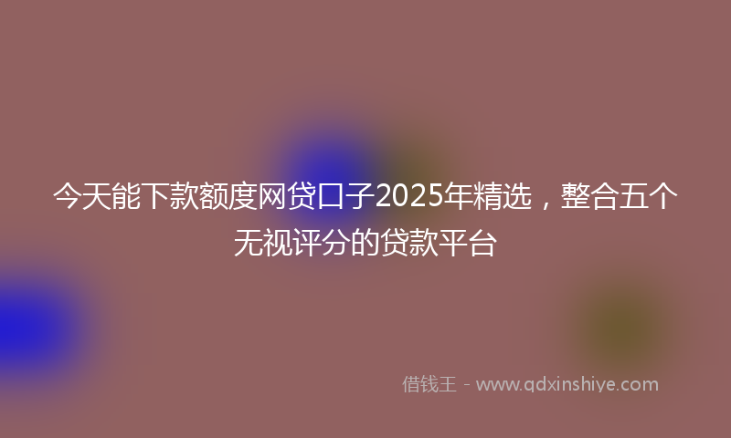 今天能下款额度网贷口子2025年精选，整合五个无视评分的贷款平台