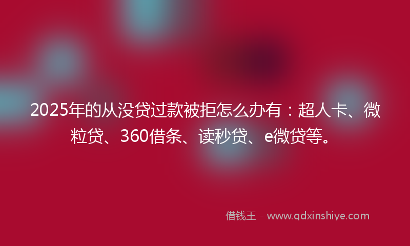 2025年的从没贷过款被拒怎么办有：超人卡、微粒贷、360借条、读秒贷、e微贷等。