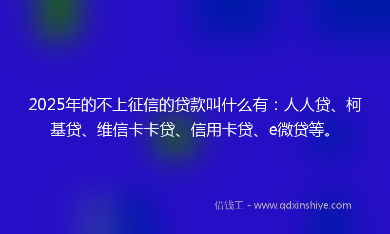 2025年的不上征信的贷款叫什么有：人人贷、柯基贷、维信卡卡贷、信用卡贷、e微贷等。