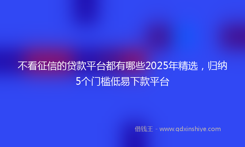 不看征信的贷款平台都有哪些2025年精选，归纳5个门槛低易下款平台