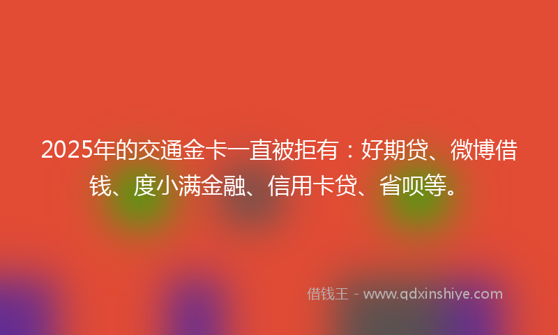 2025年的交通金卡一直被拒有：好期贷、微博借钱、度小满金融、信用卡贷、省呗等。
