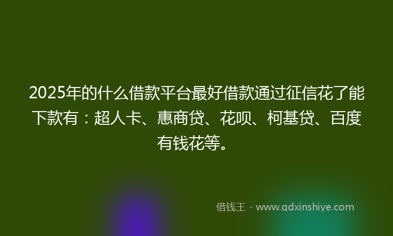 2025年的什么借款平台最好借款通过征信花了能下款有：超人卡、惠商贷、花呗、柯基贷、百度有钱花等。